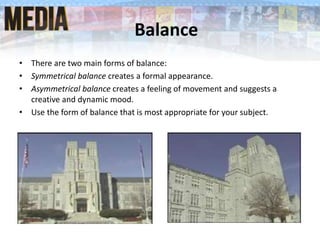 Balance
• There are two main forms of balance:
• Symmetrical balance creates a formal appearance.
• Asymmetrical balance creates a feeling of movement and suggests a
creative and dynamic mood.
• Use the form of balance that is most appropriate for your subject.
 