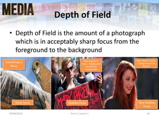 Depth of Field
• Depth of Field is the amount of a photograph
which is in acceptably sharp focus from the
foreground to the background
04/09/2014 Term 1, Lesson 1 24
Everything in
focus
Main subject in
focus – background
blurred but
recognisable
Main subject in focus
– background totally
blurred
Deep Focus Shallow Focus Very Shallow
Focus
 