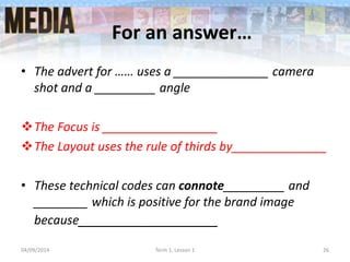 For an answer…
• The advert for …… uses a ______________ camera
shot and a _________ angle
The Focus is _________________
The Layout uses the rule of thirds by______________
• These technical codes can connote_________ and
________ which is positive for the brand image
because__________________
04/09/2014 Term 1, Lesson 1 26
 