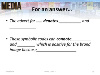 For an answer…
• The advert for …… denotes __________ and
____________
• These symbolic codes can connote_________
and ________ which is positive for the brand
image because__________________
04/09/2014 Term 1, Lesson 1 33
 