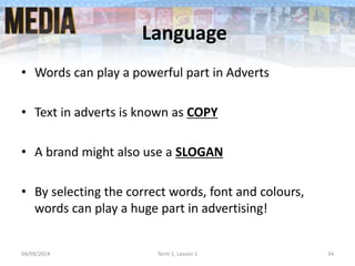 Language
• Words can play a powerful part in Adverts
• Text in adverts is known as COPY
• A brand might also use a SLOGAN
• By selecting the correct words, font and colours,
words can play a huge part in advertising!
04/09/2014 Term 1, Lesson 1 34
 