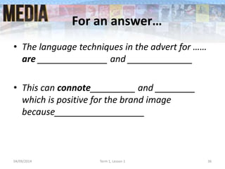 For an answer…
• The language techniques in the advert for ……
are ______________ and _____________
• This can connote_________ and ________
which is positive for the brand image
because__________________
04/09/2014 Term 1, Lesson 1 36
 