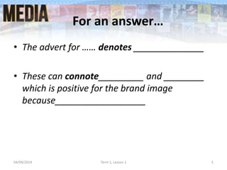 For an answer…
• The advert for …… denotes ______________
• These can connote_________ and ________
which is positive for the brand image
because__________________
04/09/2014 Term 1, Lesson 1 5
 