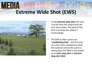 Extreme Wide Shot (EWS)
• In the extreme wide shot, the view
is so far from the subject that she
isn't even visible. The point of this
shot is to show the subject's
surroundings.
• The EWS is often used as an
"establishing shot" - the first shot
of a new scene, designed to show
the audience where the action is
taking place.The EWS is also known
as an extra long shot or extreme
long shot (XLS).
 