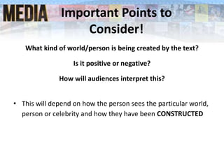 Important Points to
Consider!
What kind of world/person is being created by the text?
Is it positive or negative?
How will audiences interpret this?
• This will depend on how the person sees the particular world,
person or celebrity and how they have been CONSTRUCTED
 