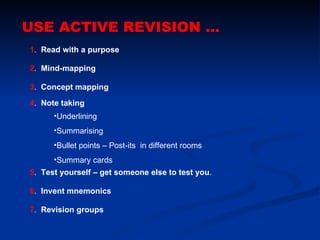 USE ACTIVE REVISION ... 1 .  Read with a purpose  2 .  Mind-mapping 3 .  Concept mapping 4 .  Note taking 7 .  Revision groups   6 .  Invent mnemonics  5 .  Test yourself – get someone else to test you . ,[object Object],[object Object],[object Object],[object Object]