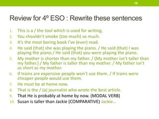 Review for 4º ESO : Rewrite these sentences
1. This is a / the tool which is used for writing.
2. You shouldn’t smoke (too much) so much.
3. It’s the most boring book I’ve (ever) read.
4. He said (that) she was playing the piano. / He said (that) I was
playing the piano./ He said (that) you were playing the piano.
5. My mother is shorter than my father. / (My mother isn’t taller than
my father.) / My father is taller than my mother. / My father isn’t
as short as my mother.
6. If trains are expensive people won’t use them. / If trains were
cheaper people would use them.
7. He must be at home now.
8. That is the / (a) journalist who wrote the best article.
9. That He is probably at home by now. (MODAL VERB)
10. Susan is taller than Jackie (COMPARATIVE) Jackie…
10
 