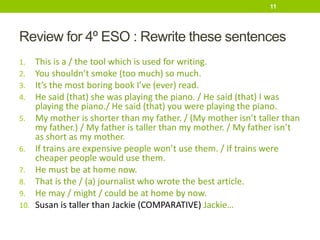 Review for 4º ESO : Rewrite these sentences
1. This is a / the tool which is used for writing.
2. You shouldn’t smoke (too much) so much.
3. It’s the most boring book I’ve (ever) read.
4. He said (that) she was playing the piano. / He said (that) I was
playing the piano./ He said (that) you were playing the piano.
5. My mother is shorter than my father. / (My mother isn’t taller than
my father.) / My father is taller than my mother. / My father isn’t
as short as my mother.
6. If trains are expensive people won’t use them. / If trains were
cheaper people would use them.
7. He must be at home now.
8. That is the / (a) journalist who wrote the best article.
9. He may / might / could be at home by now.
10. Susan is taller than Jackie (COMPARATIVE) Jackie…
11
 