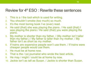 Review for 4º ESO : Rewrite these sentences
1. This is a / the tool which is used for writing.
2. You shouldn’t smoke (too much) so much.
3. It’s the most boring book I’ve (ever) read.
4. He said (that) she was playing the piano. / He said (that) I
was playing the piano./ He said (that) you were playing the
piano.
5. My mother is shorter than my father. / (My mother isn’t taller
than my father.) / My father is taller than my mother. / My
father isn’t as short as my mother.
6. If trains are expensive people won’t use them. / If trains were
cheaper people would use them.
7. He must be at home now.
8. That is the / (a) journalist who wrote the best article.
9. He may / might / could be at home by now.
10. Jackie isn’t as tall as Susan. / Jackie is shorter than Susan.
12
 