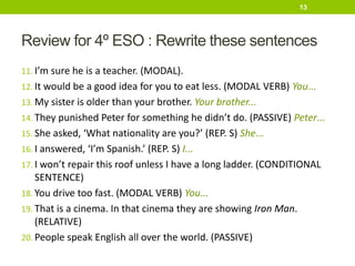 Review for 4º ESO : Rewrite these sentences
11. I’m sure he is a teacher. (MODAL).
12. It would be a good idea for you to eat less. (MODAL VERB) You...
13. My sister is older than your brother. Your brother...
14. They punished Peter for something he didn’t do. (PASSIVE) Peter...
15. She asked, ‘What nationality are you?’ (REP. S) She...
16. I answered, ‘I’m Spanish.’ (REP. S) I...
17. I won’t repair this roof unless I have a long ladder. (CONDITIONAL
SENTENCE)
18. You drive too fast. (MODAL VERB) You...
19. That is a cinema. In that cinema they are showing Iron Man.
(RELATIVE)
20. People speak English all over the world. (PASSIVE)
13
 