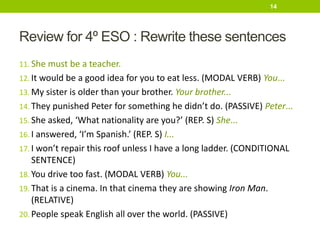 Review for 4º ESO : Rewrite these sentences
11. She must be a teacher.
12. It would be a good idea for you to eat less. (MODAL VERB) You...
13. My sister is older than your brother. Your brother...
14. They punished Peter for something he didn’t do. (PASSIVE) Peter...
15. She asked, ‘What nationality are you?’ (REP. S) She...
16. I answered, ‘I’m Spanish.’ (REP. S) I...
17. I won’t repair this roof unless I have a long ladder. (CONDITIONAL
SENTENCE)
18. You drive too fast. (MODAL VERB) You...
19. That is a cinema. In that cinema they are showing Iron Man.
(RELATIVE)
20. People speak English all over the world. (PASSIVE)
14
 
