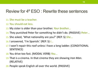 Review for 4º ESO : Rewrite these sentences
11. She must be a teacher.
12. You should eat less.
13. My sister is older than your brother. Your brother...
14. They punished Peter for something he didn’t do. (PASSIVE) Peter...
15. She asked, ‘What nationality are you?’ (REP. S) She...
16. I answered, ‘I’m Spanish.’ (REP. S) I...
17. I won’t repair this roof unless I have a long ladder. (CONDITIONAL
SENTENCE)
18. You drive too fast. (MODAL VERB) You...
19. That is a cinema. In that cinema they are showing Iron Man.
(RELATIVE)
20. People speak English all over the world. (PASSIVE)
15
 
