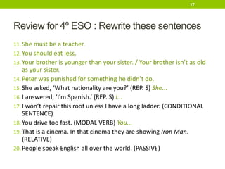 Review for 4º ESO : Rewrite these sentences
11. She must be a teacher.
12. You should eat less.
13. Your brother is younger than your sister. / Your brother isn’t as old
as your sister.
14. Peter was punished for something he didn’t do.
15. She asked, ‘What nationality are you?’ (REP. S) She...
16. I answered, ‘I’m Spanish.’ (REP. S) I...
17. I won’t repair this roof unless I have a long ladder. (CONDITIONAL
SENTENCE)
18. You drive too fast. (MODAL VERB) You...
19. That is a cinema. In that cinema they are showing Iron Man.
(RELATIVE)
20. People speak English all over the world. (PASSIVE)
17
 