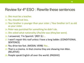 Review for 4º ESO : Rewrite these sentences
11. She must be a teacher.
12. You should eat less.
13. Your brother is younger than your sister. / Your brother isn’t as old
as your sister.
14. Peter was punished for something he didn’t do.
15. She asked what nationality I/he/she was (they/we were).
16. I answered, ‘I’m Spanish.’ (REP. S) I...
17. I won’t repair this roof unless I have a long ladder. (CONDITIONAL
SENTENCE)
18. You drive too fast. (MODAL VERB) You...
19. That is a cinema. In that cinema they are showing Iron Man.
(RELATIVE)
20. People speak English all over the world. (PASSIVE)
18
 