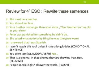 Review for 4º ESO : Rewrite these sentences
11. She must be a teacher.
12. You should eat less.
13. Your brother is younger than your sister. / Your brother isn’t as old
as your sister.
14. Peter was punished for something he didn’t do.
15. She asked what nationality I/he/she was (they/we were).
16. I answered that I was Spanish.
17. I won’t repair this roof unless I have a long ladder. (CONDITIONAL
SENTENCE)
18. You drive too fast. (MODAL VERB) You...
19. That is a cinema. In that cinema they are showing Iron Man.
(RELATIVE)
20. People speak English all over the world. (PASSIVE)
19
 