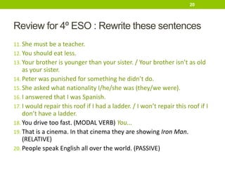 Review for 4º ESO : Rewrite these sentences
11. She must be a teacher.
12. You should eat less.
13. Your brother is younger than your sister. / Your brother isn’t as old
as your sister.
14. Peter was punished for something he didn’t do.
15. She asked what nationality I/he/she was (they/we were).
16. I answered that I was Spanish.
17. I would repair this roof if I had a ladder. / I won’t repair this roof if I
don’t have a ladder.
18. You drive too fast. (MODAL VERB) You...
19. That is a cinema. In that cinema they are showing Iron Man.
(RELATIVE)
20. People speak English all over the world. (PASSIVE)
20
 
