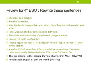 Review for 4º ESO : Rewrite these sentences
11. She must be a teacher.
12. You should eat less.
13. Your brother is younger than your sister. / Your brother isn’t as old as your
sister.
14. Peter was punished for something he didn’t do.
15. She asked what nationality I/he/she was (they/we were).
16. I answered that I was Spanish.
17. I would repair this roof if I had a ladder. / I won’t repair this roof if I don’t
have a ladder.
18. You shouldn’t drive so fast. / You should drive more slowly. / You must
drive more slowly (below the limit). / You mustn’t drive so fast.
19. That is a cinema. In that cinema they are showing Iron Man. (RELATIVE)
20. People speak English all over the world. (PASSIVE)
21
 