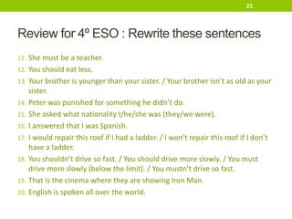 Review for 4º ESO : Rewrite these sentences
11. She must be a teacher.
12. You should eat less.
13. Your brother is younger than your sister. / Your brother isn’t as old as your
sister.
14. Peter was punished for something he didn’t do.
15. She asked what nationality I/he/she was (they/we were).
16. I answered that I was Spanish.
17. I would repair this roof if I had a ladder. / I won’t repair this roof if I don’t
have a ladder.
18. You shouldn’t drive so fast. / You should drive more slowly. / You must
drive more slowly (below the limit). / You mustn’t drive so fast.
19. That is the cinema where they are showing Iron Man.
20. English is spoken all over the world.
23
 