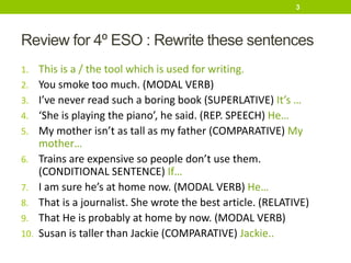 Review for 4º ESO : Rewrite these sentences
1. This is a / the tool which is used for writing.
2. You smoke too much. (MODAL VERB)
3. I’ve never read such a boring book (SUPERLATIVE) It’s …
4. ‘She is playing the piano’, he said. (REP. SPEECH) He…
5. My mother isn’t as tall as my father (COMPARATIVE) My
mother…
6. Trains are expensive so people don’t use them.
(CONDITIONAL SENTENCE) If…
7. I am sure he’s at home now. (MODAL VERB) He…
8. That is a journalist. She wrote the best article. (RELATIVE)
9. That He is probably at home by now. (MODAL VERB)
10. Susan is taller than Jackie (COMPARATIVE) Jackie..
3
 