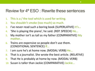 Review for 4º ESO : Rewrite these sentences
1. This is a / the tool which is used for writing.
2. You shouldn’t smoke (too much) so much.
3. I’ve never read such a boring book (SUPERLATIVE) It’s…
4. ‘She is playing the piano’, he said. (REP. SPEECH) He…
5. My mother isn’t as tall as my father (COMPARATIVE) My
mother…
6. Trains are expensive so people don’t use them.
(CONDITIONAL SENTENCE) If…
7. I am sure he’s at home now. (MODAL VERB) He…
8. That is a journalist. She wrote the best article. (RELATIVE)
9. That He is probably at home by now. (MODAL VERB)
10. Susan is taller than Jackie (COMPARATIVE) Jackie…
4
 