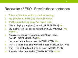 Review for 4º ESO : Rewrite these sentences
1. This is a / the tool which is used for writing.
2. You shouldn’t smoke (too much) so much.
3. It’s the most boring book I’ve (ever) read.
4. ‘She is playing the piano’, he said. (REP. SPEECH) He…
5. My mother isn’t as tall as my father (COMPARATIVE) My
mother…
6. Trains are expensive so people don’t use them.
(CONDITIONAL SENTENCE) If…
7. I am sure he’s at home now. (MODAL VERB) He…
8. That is a journalist. She wrote the best article. (RELATIVE)
9. That He is probably at home by now. (MODAL VERB)
10. Susan is taller than Jackie (COMPARATIVE) Jackie…
5
 