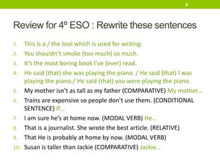 Review for 4º ESO : Rewrite these sentences
1. This is a / the tool which is used for writing.
2. You shouldn’t smoke (too much) so much.
3. It’s the most boring book I’ve (ever) read.
4. He said (that) she was playing the piano. / He said (that) I was
playing the piano./ He said (that) you were playing the piano.
5. My mother isn’t as tall as my father (COMPARATIVE) My mother…
6. Trains are expensive so people don’t use them. (CONDITIONAL
SENTENCE) If…
7. I am sure he’s at home now. (MODAL VERB) He…
8. That is a journalist. She wrote the best article. (RELATIVE)
9. That He is probably at home by now. (MODAL VERB)
10. Susan is taller than Jackie (COMPARATIVE) Jackie…
6
 