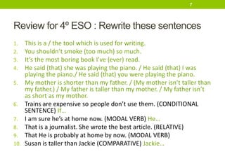 Review for 4º ESO : Rewrite these sentences
1. This is a / the tool which is used for writing.
2. You shouldn’t smoke (too much) so much.
3. It’s the most boring book I’ve (ever) read.
4. He said (that) she was playing the piano. / He said (that) I was
playing the piano./ He said (that) you were playing the piano.
5. My mother is shorter than my father. / (My mother isn’t taller than
my father.) / My father is taller than my mother. / My father isn’t
as short as my mother.
6. Trains are expensive so people don’t use them. (CONDITIONAL
SENTENCE) If…
7. I am sure he’s at home now. (MODAL VERB) He…
8. That is a journalist. She wrote the best article. (RELATIVE)
9. That He is probably at home by now. (MODAL VERB)
10. Susan is taller than Jackie (COMPARATIVE) Jackie…
7
 