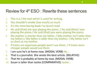 Review for 4º ESO : Rewrite these sentences
1. This is a / the tool which is used for writing.
2. You shouldn’t smoke (too much) so much.
3. It’s the most boring book I’ve (ever) read.
4. He said (that) she was playing the piano. / He said (that) I was
playing the piano./ He said (that) you were playing the piano.
5. My mother is shorter than my father. / (My mother isn’t taller than
my father.) / My father is taller than my mother. / My father isn’t
as short as my mother.
6. If trains are expensive people won’t use them. / If trains were
cheaper people would use them.
7. I am sure he’s at home now. (MODAL VERB) He…
8. That is a journalist. She wrote the best article. (RELATIVE)
9. That He is probably at home by now. (MODAL VERB)
10. Susan is taller than Jackie (COMPARATIVE) Jackie…
8
 