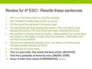 Review for 4º ESO : Rewrite these sentences
1. This is a / the tool which is used for writing.
2. You shouldn’t smoke (too much) so much.
3. It’s the most boring book I’ve (ever) read.
4. He said (that) she was playing the piano. / He said (that) I was
playing the piano./ He said (that) you were playing the piano.
5. My mother is shorter than my father. / (My mother isn’t taller than
my father.) / My father is taller than my mother. / My father isn’t
as short as my mother.
6. If trains are expensive people won’t use them. / If trains were
cheaper people would use them.
7. He must be at home now.
8. That is a journalist. She wrote the best article. (RELATIVE)
9. That He is probably at home by now. (MODAL VERB)
10. Susan is taller than Jackie (COMPARATIVE) Jackie…
9
 