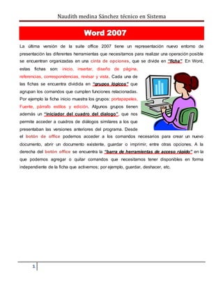 Naudith medina Sánchez técnico en Sistema
1
La última versión de la suite office 2007 tiene un representación nuevo entorno de
presentación las diferentes herramientas que necesitamos para realizar una operación posible
se encuentran organizadas en una cinta de opciones, que se divide en “ficha”. En Word,
estas fichas son: inicio, insertar, diseño de página,
referencias, correspondencias, revisar y vista. Cada una de
las fichas se encuentra dividida en “grupos lógicos” que
agrupan los comandos que cumplen funciones relacionadas.
Por ejemplo la ficha inicio muestra los grupos: portapapeles,
Fuente, párrafo estilos y edición. Algunos grupos tienen
además un “iniciador del cuadro del dialogo”, que nos
permite acceder a cuadros de diálogos similares a los que
presentaban las versiones anteriores del programa. Desde
el botón de office podemos acceder a los comandos necesarios para crear un nuevo
documento, abrir un documento existente, guardar o imprimir, entre otras opciones. A la
derecha del botón office se encuentra la “barra de herramientas de acceso rápido” en la
que podemos agregar o quitar comandos que necesitamos tener disponibles en forma
independiente de la ficha que activemos; por ejemplo, guardar, deshacer, etc.
