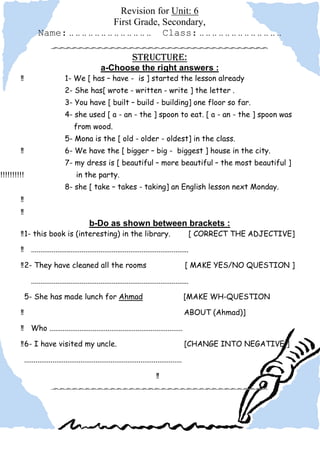Revision for Unit: 6
                                                First Grade, Secondary,
                     Name: .. .. .. .. .. .. .. .. .. .. .. .. .. Class: .. .. .. .. .. .. .. .. .. .. .. .. ..

                                                                       Structure:
                                                      a-Choose the right answers :
         !!                        1- We [ has – have - is ] started the lesson already
                                   2- She has[ wrote - written - write ] the letter .
                                   3- You have [ built – build - building] one floor so far.
                                   4- she used [ a - an - the ] spoon to eat. [ a - an - the ] spoon was
                                        from wood.
                                   5- Mona is the [ old - older - oldest] in the class.
         !!                        6- We have the [ bigger – big - biggest ] house in the city.
                                   7- my dress is [ beautiful – more beautiful – the most beautiful ]
!!!!!!!!!!!                              in the party.
                                   8- she [ take – takes - taking] an English lesson next Monday.
         !!
         !!
                                                b-Do as shown between brackets :
         !! 1- this book is (interesting) in the library.                                            [ CORRECT THE ADJECTIVE]

         !! ....................................................................................

         !! 2- They have cleaned all the rooms                                                       [ MAKE YES/NO QUESTION ]

                 ....................................................................................

              5- She has made lunch for Ahmad                                                        [MAKE WH-QUESTION

         !!                                                                                          ABOUT (Ahmad)]

         !! Who .......................................................................

         !! 6- I have visited my uncle.                                                              [CHANGE INTO NEGATIVE ]

              ....................................................................................

                                                                                    !!
 