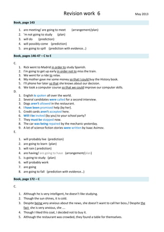 Revision work 6 May 2013
Book, page 143
1. are meeting/ are going to meet (arrangement/plan)
2. ’m not going to study (plan)
3. will do (prediction)
4. will possibly come (prediction)
5. are going to spill (prediction with evidence…)
Book, pages 146-47 – C to E
C.
1. Rick went to Madrid in order to study Spanish.
2. I’m going to get up early in order not to miss the train.
3. We went for a ride to relax.
4. My mother gave me some money so that I could buy the History book.
5. I’ll phone her later so that she knows about our decision.
6. We took a computer course so that we could improve our computer skills.
D.
1. English is spoken all over the world.
2. Several candidates were called for a second interview.
3. Dogs aren’t allowed in the restaurant.
4. I have been promised help (by her).
5. Credit cards aren’t accepted here.
6. Will I be invited (by you) to your school party?
7. They must be stopped now.
8. The car was being repaired by the mechanic yesterday.
9. A lot of science fiction stories were written by Isaac Asimov.
E.
1. will probably live (prediction)
2. are going to learn (plan)
3. will rain ( prediction)
4. are having/ are going to have (arrangement/plan)
5. is going to study (plan)
6. will probably work
7. are going
8. are going to fall (prediction with evidence…)
Book, page 172 – C
C.
1. Although he is very intelligent, he doesn’t like studying.
2. Though the sun shines, it is cold.
3. Despite being very anxious about the news, she doesn’t want to call her boss./ Despite the
fact she is very anxious, she ….
4. Though I liked this coat, I decided not to buy it.
5. Although the restaurant was crowded, they found a table for themselves.
 