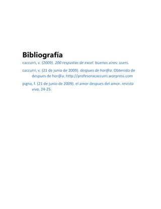 Bibliografía
caccurri, v. (2009). 200 respustas de excel. buenos aires: users.
caccurri, v. (21 de junio de 2009). despues de hor@a. Obtenido de
despues de hor@a: http://profesoracaccurri.worpress.com
pigna, f. (21 de junio de 2009). el amor despues del amor. revista
viva, 24-25.
 