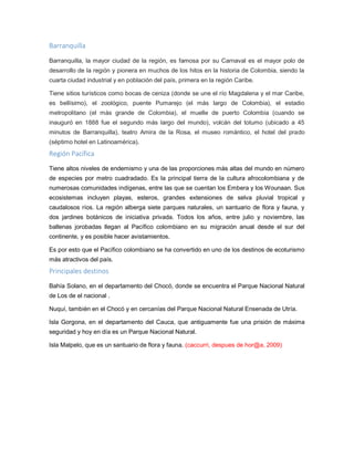 Barranquilla
Barranquilla, la mayor ciudad de la región, es famosa por su Carnaval es el mayor polo de
desarrollo de la región y pionera en muchos de los hitos en la historia de Colombia, siendo la
cuarta ciudad industrial y en población del país, primera en la región Caribe.
Tiene sitios turísticos como bocas de ceniza (donde se une el río Magdalena y el mar Caribe,
es bellísimo), el zoológico, puente Pumarejo (el más largo de Colombia), el estadio
metropolitano (el más grande de Colombia), el muelle de puerto Colombia (cuando se
inauguró en 1888 fue el segundo más largo del mundo), volcán del totumo (ubicado a 45
minutos de Barranquilla), teatro Amira de la Rosa, el museo romántico, el hotel del prado
(séptimo hotel en Latinoamérica).
Región Pacífica
Tiene altos niveles de endemismo y una de las proporciones más altas del mundo en número
de especies por metro cuadradado. Es la principal tierra de la cultura afrocolombiana y de
numerosas comunidades indígenas, entre las que se cuentan los Embera y los Wounaan. Sus
ecosistemas incluyen playas, esteros, grandes extensiones de selva pluvial tropical y
caudalosos ríos. La región alberga siete parques naturales, un santuario de flora y fauna, y
dos jardines botánicos de iniciativa privada. Todos los años, entre julio y noviembre, las
ballenas jorobadas llegan al Pacífico colombiano en su migración anual desde el sur del
continente, y es posible hacer avistamientos.
Es por esto que el Pacífico colombiano se ha convertido en uno de los destinos de ecoturismo
más atractivos del país.
Principales destinos
Bahía Solano, en el departamento del Chocó, donde se encuentra el Parque Nacional Natural
de Los de el nacional .
Nuquí, también en el Chocó y en cercanías del Parque Nacional Natural Ensenada de Utría.
Isla Gorgona, en el departamento del Cauca, que antiguamente fue una prisión de máxima
seguridad y hoy en día es un Parque Nacional Natural.
Isla Malpelo, que es un santuario de flora y fauna. (caccurri, despues de hor@a, 2009)
 