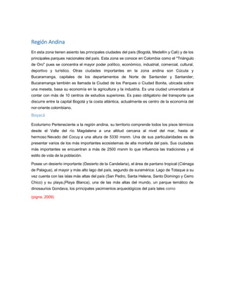 Región Andina
En esta zona tienen asiento las principales ciudades del país (Bogotá, Medellín y Cali) y de los
principales parques nacionales del país. Esta zona se conoce en Colombia como el "Triángulo
de Oro" pues se concentra el mayor poder político, económico, industrial, comercial, cultural,
deportivo y turístico. Otras ciudades importantes en la zona andina son Cúcuta y
Bucaramanga, capitales de los departamentos de Norte de Santander y Santander;
Bucaramanga también es llamada la Ciudad de los Parques o Ciudad Bonita, ubicada sobre
una meseta, basa su economía en la agricultura y la industria. Es una ciudad universitaria al
contar con más de 10 centros de estudios superiores. Es paso obligatorio del transporte que
discurre entre la capital Bogotá y la costa atlántica, actualmente es centro de la economía del
nor-oriente colombiano.
Boyacá
Ecoturismo Perteneciente a la región andina, su territorio comprende todos los pisos térmicos
desde el Valle del río Magdalena a una altitud cercana al nivel del mar, hasta el
hermoso Nevado del Cocuy a una altura de 5330 msnm. Una de sus particularidades es de
presentar varios de los más importantes ecosistemas de alta montaña del país. Sus ciudades
más importantes se encuentran a más de 2500 msnm lo que influencia las tradiciones y el
estilo de vida de la población.
Posee un desierto importante (Desierto de la Candelaria), el área de pantano tropical (Ciénaga
de Palagua), el mayor y más alto lago del país, segundo de suramérica: Lago de Totaque a su
vez cuenta con las islas más altas del país (San Pedro, Santa Helena, Santo Domingo y Cerro
Chico) y su playa,(Playa Blanca), una de las más altas del mundo, un parque temático de
dinosaurios Gondava, los principales yacimientos arqueológicos del país tales como
(pigna, 2009)
 