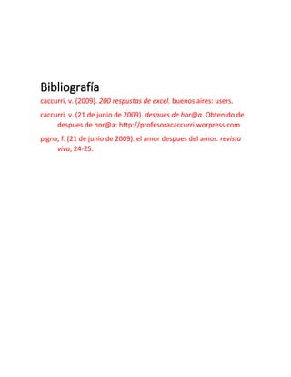 Bibliografía
caccurri, v. (2009). 200 respustas de excel. buenos aires: users.
caccurri, v. (21 de junio de 2009). despues de hor@a. Obtenido de
despues de hor@a: http://profesoracaccurri.worpress.com
pigna, f. (21 de junio de 2009). el amor despues del amor. revista
viva, 24-25.
 