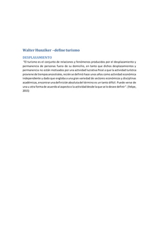 Walter Hunziker –define turismo
DESPLASAMIENTO
“El turismo es el conjunto de relaciones y fenómenos producidos por el desplazamiento y
permanencia de personas fuera de su domicilio, en tanto que dichos desplazamientos y
permanencia no están motivados por una actividad lucrativa Pesé a que la actividad turística
proviene de tiemposancestrales,reciénse definió hace unos años como actividad económica
independiente y dado que engloba a una gran variedad de sectores económicos y disciplinas
académicas,encontrarunadefiniciónabsolutadel término es un tanto difícil. Puede verse de
una u otra formade acuerdoal aspectoo la actividaddesde laque se lodesee definir".(felipe,
2015)
 