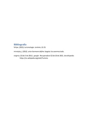 Bibliografía
felipe.(2015).turismologia. turismo,12-23.
minotyta,j.(2012). artur bormann define. bogota:lossavemostodo.
virginia.(21de 3 de 2011). google. Recuperadoel 22 de 10 de 2015, de wikipedia:
https://es.wikipedia.org/wiki/Turismo
 