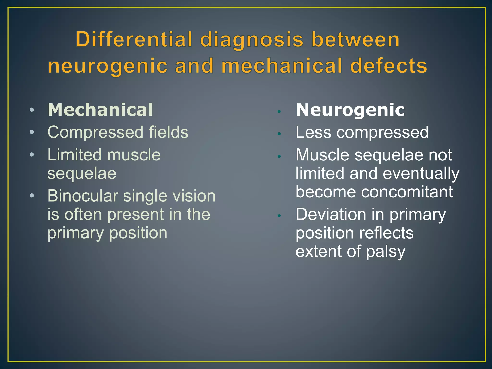 • Mechanical
• Compressed fields
• Limited muscle
sequelae
• Binocular single vision
is often present in the
primary position
• Neurogenic
• Less compressed
• Muscle sequelae not
limited and eventually
become concomitant
• Deviation in primary
position reflects
extent of palsy
 