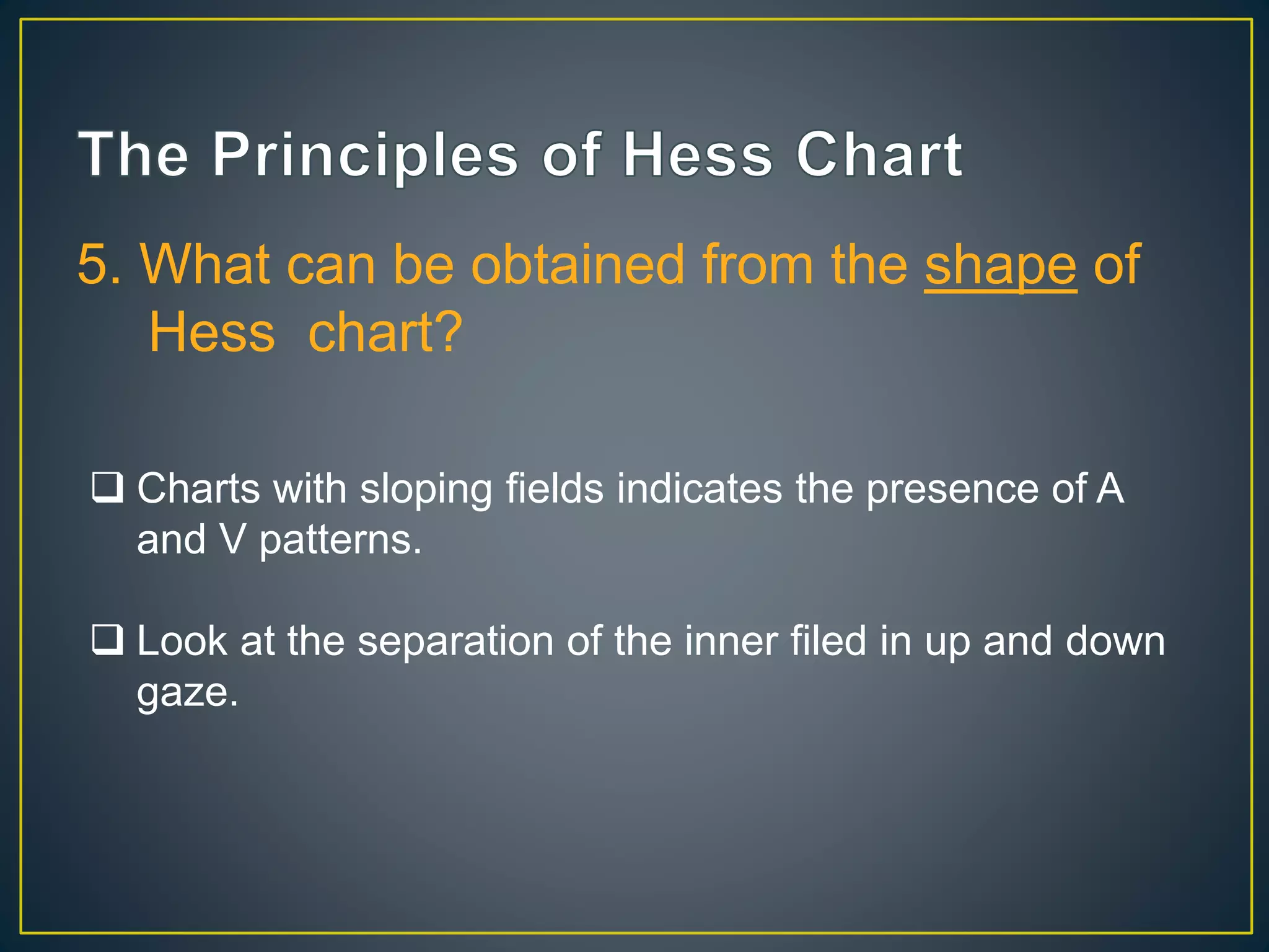 5. What can be obtained from the shape of
Hess chart?
 Charts with sloping fields indicates the presence of A
and V patterns.
 Look at the separation of the inner filed in up and down
gaze.
 
