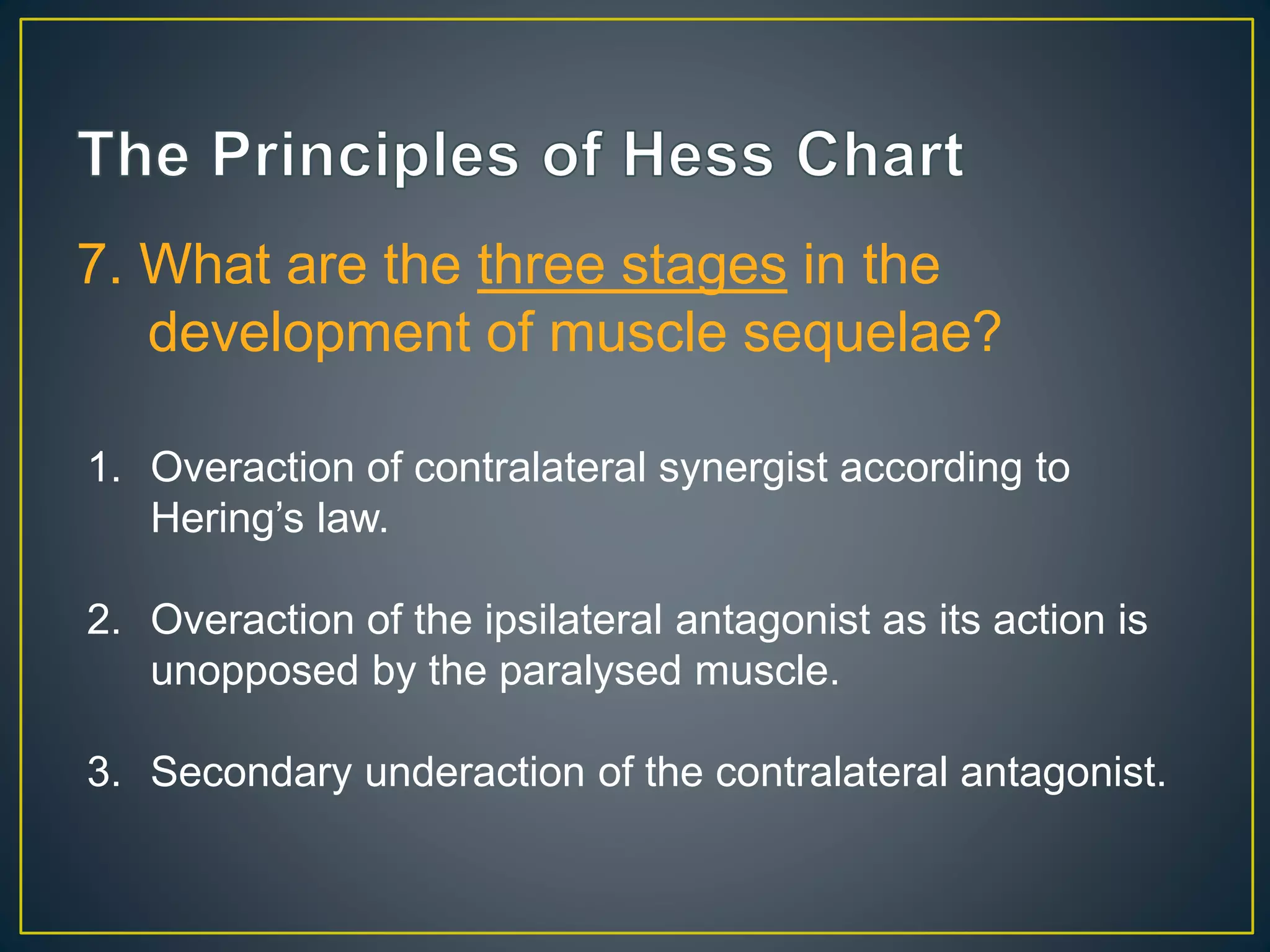 7. What are the three stages in the
development of muscle sequelae?
1. Overaction of contralateral synergist according to
Hering’s law.
2. Overaction of the ipsilateral antagonist as its action is
unopposed by the paralysed muscle.
3. Secondary underaction of the contralateral antagonist.
 