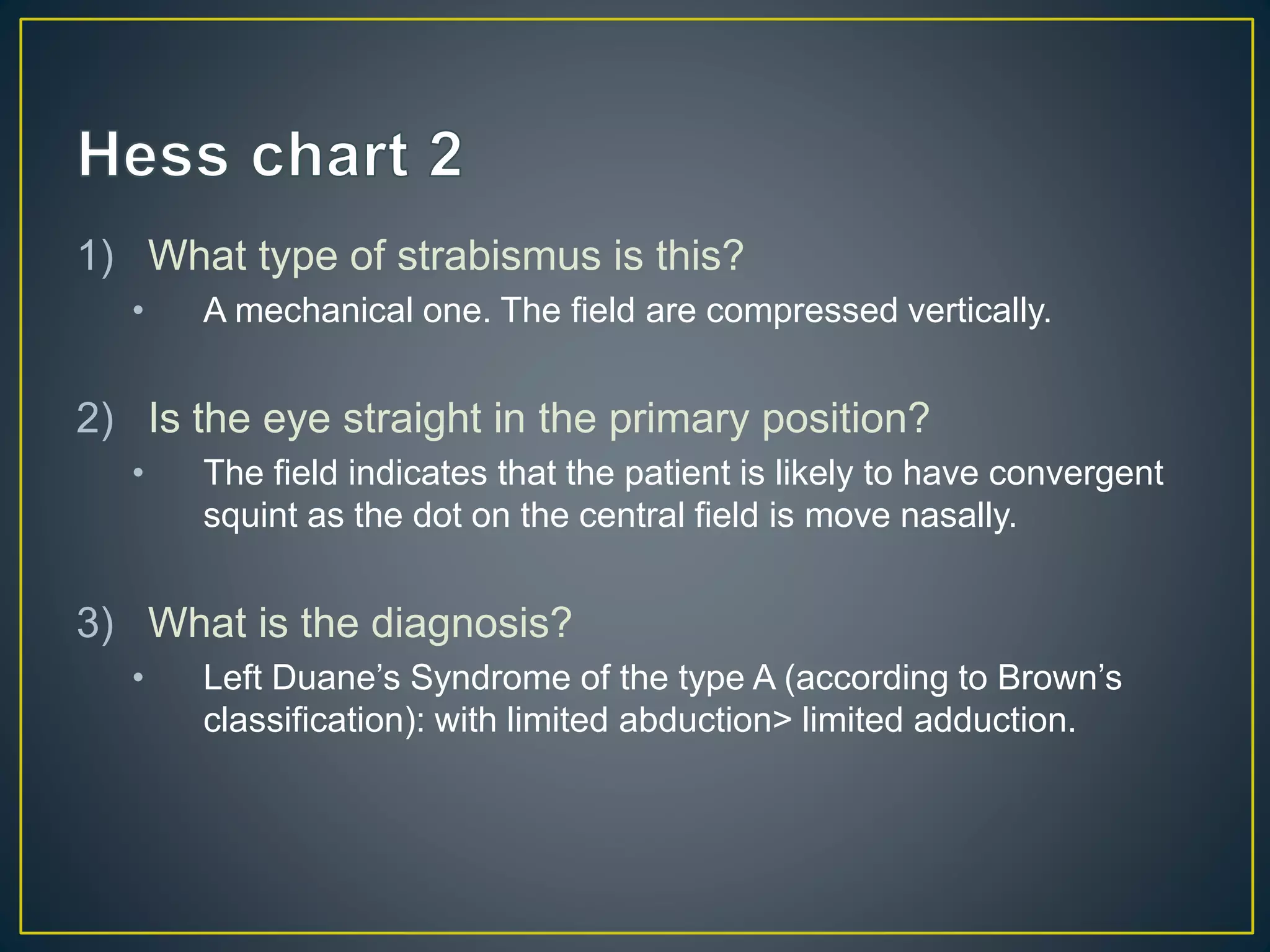 1) What type of strabismus is this?
• A mechanical one. The field are compressed vertically.
2) Is the eye straight in the primary position?
• The field indicates that the patient is likely to have convergent
squint as the dot on the central field is move nasally.
3) What is the diagnosis?
• Left Duane’s Syndrome of the type A (according to Brown’s
classification): with limited abduction> limited adduction.
 