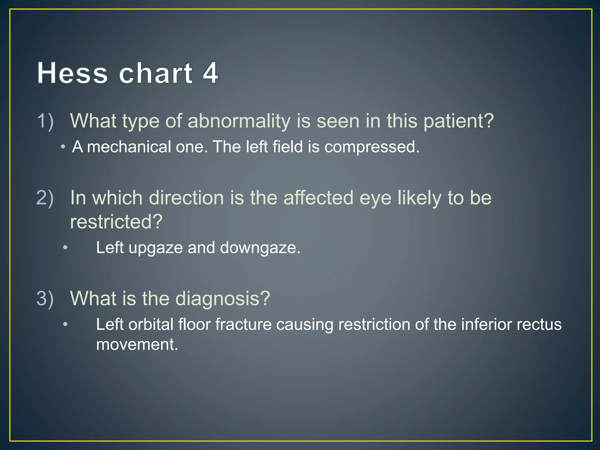 1) What type of abnormality is seen in this patient?
• A mechanical one. The left field is compressed.
2) In which direction is the affected eye likely to be
restricted?
• Left upgaze and downgaze.
3) What is the diagnosis?
• Left orbital floor fracture causing restriction of the inferior rectus
movement.
 