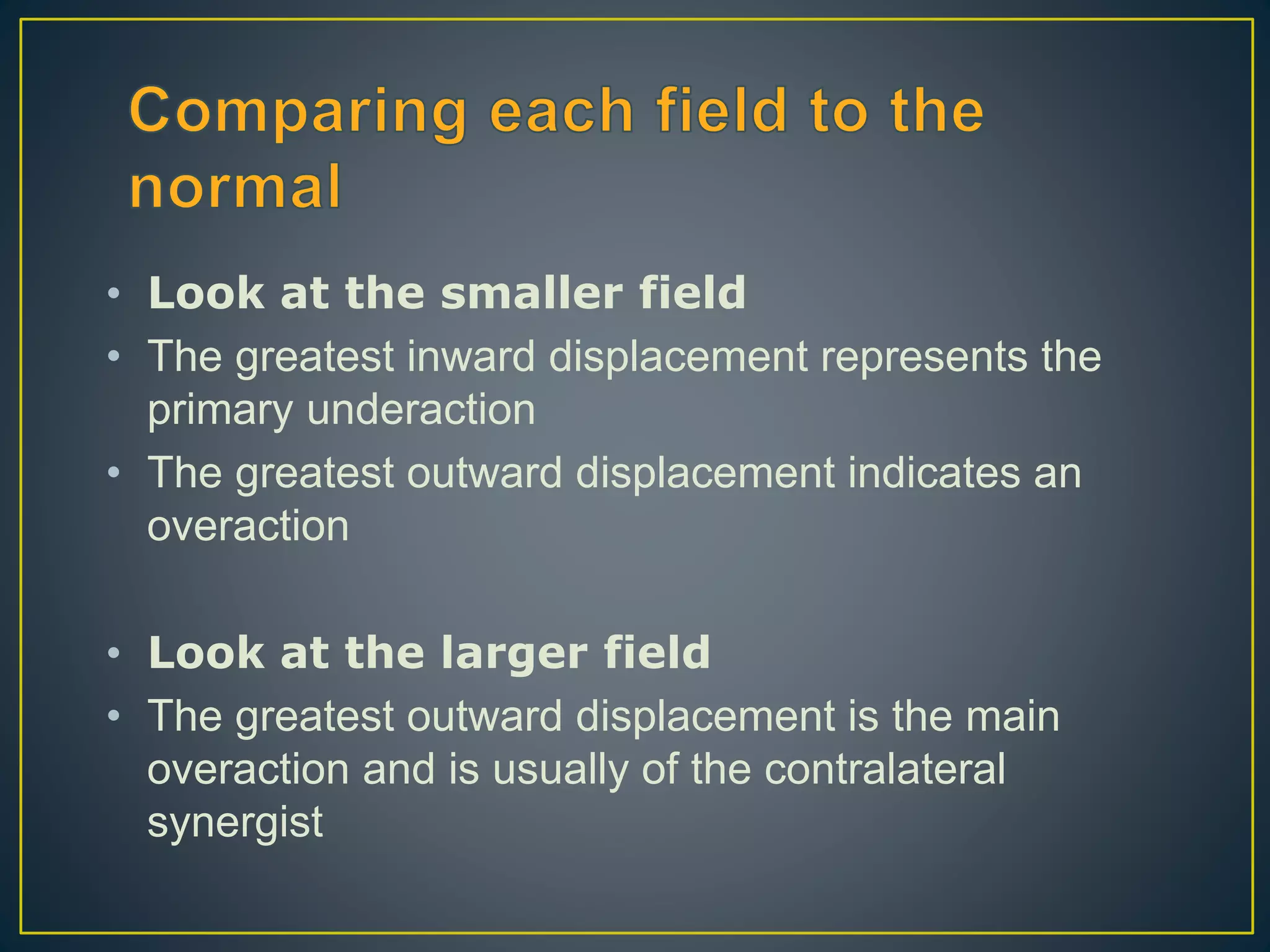 • Look at the smaller field
• The greatest inward displacement represents the
primary underaction
• The greatest outward displacement indicates an
overaction
• Look at the larger field
• The greatest outward displacement is the main
overaction and is usually of the contralateral
synergist
 