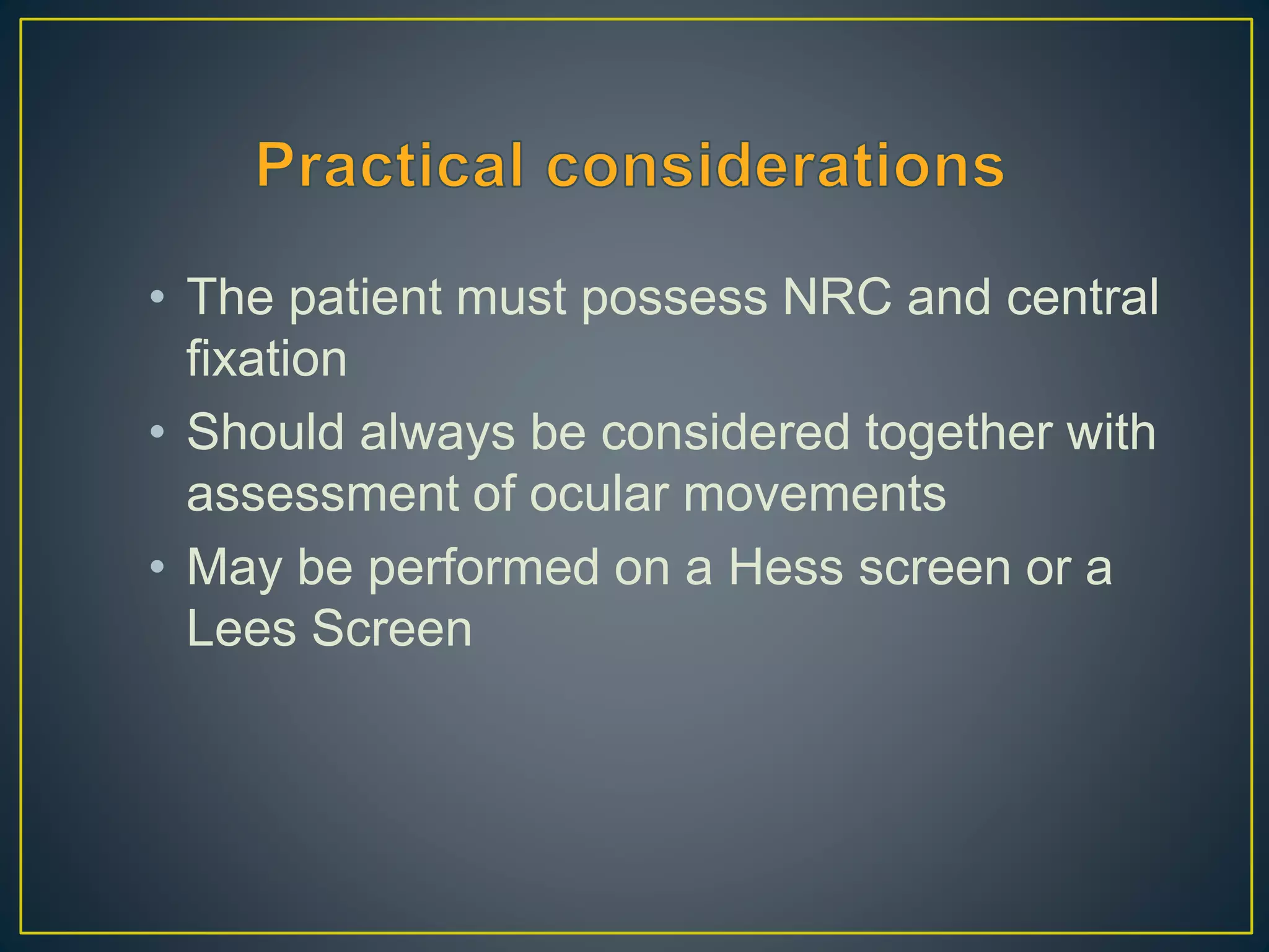 • The patient must possess NRC and central
fixation
• Should always be considered together with
assessment of ocular movements
• May be performed on a Hess screen or a
Lees Screen
 
