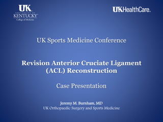 UK Sports Medicine Conference
Revision Anterior Cruciate Ligament
(ACL) Reconstruction
Case Presentation
Jeremy M. Burnham, MD
UK Orthopaedic Surgery and Sports Medicine
 