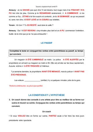 Source: espacevirtuel.emdl.fr
Amaury : Je ne SAVAIS pas quoi dire ! Il est devenu tout rouge mais il ne POUVAIT / N’A
PU rien dire de plus. Comme je le REGARDAIS sévèrement, il A COMMENCÉ à rire
comme un fou. J’ÉTAIS à la fois surpris et contrarié. Je lui AI DEMANDÉ ce qui se passait
et, sans rien dire, il S’EST LEVÉ et il A COURU aux toilettes.
Yoram : Ah bon ? Tu ES RESTÉ seul dans la salle ?
Amaury : Oui ! Il EST REVENU cinq minutes plus tard et on A PU commencer l’entretien.
Inutile de te dire que je ne l’ai pas embauché !
LE PASSIF
Complétez le texte en conjugant les verbes entre parenthèses au passif, au temps
qui convient.
Un magasin A ÉTÉ CAMBRIOLÉ ce matin. La police A ÉTÉ ALERTÉE par le
propriétaire en arrivant au magasin ce matin à 9h. Elle est arrivée sur les lieux rapidement.
Aucune victime n’ A ÉTÉ TROUVÉE à l’intérieur.
*La semaine dernière, le propriétaire AVAIT ÉTÉ MENACÉ, mais la police n’ AVAIT PAS
ÉTÉ PRÉVENUE.
Les voleurs _______________ (arrêter) il y a quelques minutes près de la gare.
*Actions antérieures: au plus-que-parfait.
LA CONDITION ET L’HYPOTHÈSE
3. Un coach donne des conseils à une artiste pour être au meilleur de sa forme sur
scène et réussir sa soirée. Conjuguez les verbes entre parenthèses au temps qui
convient.
Un coach
• Si vous VOULEZ être en forme sur scène, PARTEZ seule à l'air libre les trois jours
précédents votre spectacle.
 