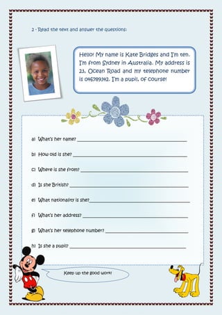 2 - Read the text and answer the questions:




                     Hello! My name is Kate Bridges and I’m ten.
                     I’m from Sydney in Australia. My address is
                     23, Ocean Road and my telephone number
                     is 046789342. I’m a pupil, of course!




a) What’s her name? _________________________________________________


b) How old is she? ___________________________________________________


c) Where is she from? ________________________________________________


d) Is she British? _____________________________________________________


e) What nationality is she?_____________________________________________


f) What’s her address? _______________________________________________


g) What’s her telephone number? _____________________________________


h) Is she a pupil? ____________________________________________________




              Keep up the good work!
 