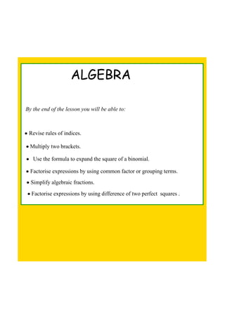 ALGEBRA
By the end of the lesson you will be able to:
• Revise rules of indices.
• Multiply two brackets.
•   Use the formula to expand the square of a binomial.
• Factorise expressions by using common factor or grouping terms.
• Simplify algebraic fractions.
• Factorise expressions by using difference of two perfect  squares .
 