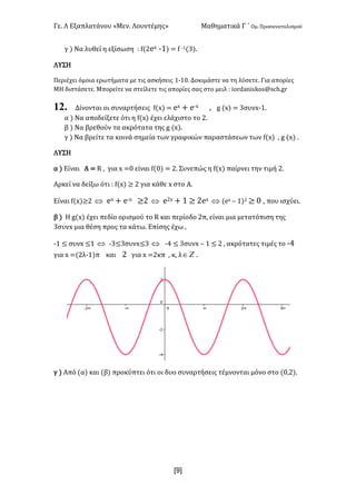 Γε- Λ Εξαπλατάνου ªΜεν- Λουντέμηςº Μαθηματικά Γ ΄ Ομ- Προσανατολισμού
x9]
γ | Να λυθεί η εξίσωση 9 e{1dw ;0| < e ;0{2|-
ΛΥΣΗ
Περιέχει όμοια ερωτήματα με τις ασκήσεις 0;0/- Δοκιμάστε να τη λύσετε- Για απορίες
ΜΗ διστάσετε- Μπορείτε να στείλετε τις απορίες σας στο μειλ 9 hnqc`mhrjnr?rbg-fq
12. Δίνονται οι συναρτήσεις e{w| < dw + d;w : f {w| < 2συνw;0-
α | Να αποδείξετε ότι η e{w| έχει ελάχιστο το 1-
β | Να βρεθούν τα ακρότατα της f {w|-
γ | Να βρείτε τα κοινά σημεία των γραφικών παραστάσεων των e{w| : f {w| -
ΛΥΣΗ
α | Είναι Α < Q : για w </ είναι e{/| < 1- Συνεπώς η e{w| παίρνει την τιμή 1-
Αρκεί να δείξω ότι 9 e{w| ≥ 1 για κάθε w στο Α-
Είναι e{w|≥1 Û dw + d;w ≥1 Û d1w + 0 ≥ 1dw Û {dw • 0|1 ≥ / : που ισχύει-
β | Η f{w| έχει πεδίο ορισμού το Q και περίοδο 1π: είναι μια μετατόπιση της
3συνw μια θέση προς τα κάτω- Επίσης έχω :
;0 ≤ συνw ≤0 Û ;2≤3συνx≤2 Û ;3 ≤ 2συνw • 0 ≤ 1 : ακρότατες τιμές το ;3
για w <{1λ;0|π και 1 για w <1κπ : κ: λ wÎ -
γ | Από {α| και {β| προκύπτει ότι οι δυο συναρτήσεις τέμνονται μόνο στο {/:1|-
 